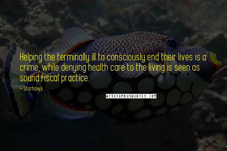 Starhawk Quotes: Helping the terminally ill to consciously end their lives is a crime, while denying health care to the living is seen as sound fiscal practice.