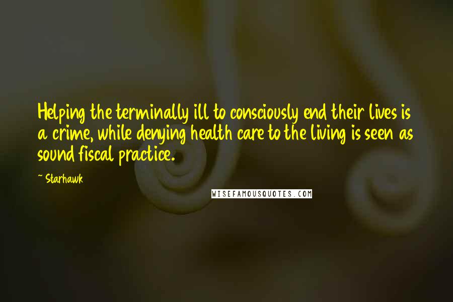 Starhawk Quotes: Helping the terminally ill to consciously end their lives is a crime, while denying health care to the living is seen as sound fiscal practice.