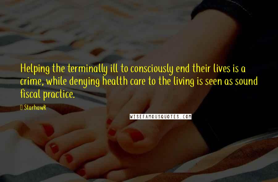 Starhawk Quotes: Helping the terminally ill to consciously end their lives is a crime, while denying health care to the living is seen as sound fiscal practice.