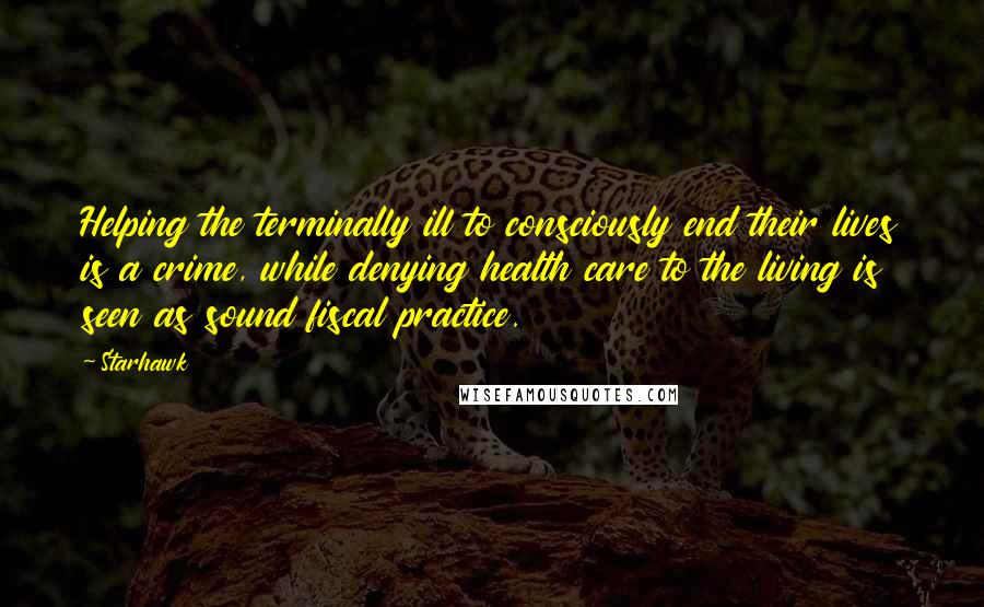 Starhawk Quotes: Helping the terminally ill to consciously end their lives is a crime, while denying health care to the living is seen as sound fiscal practice.