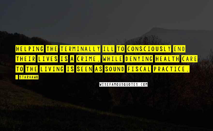 Starhawk Quotes: Helping the terminally ill to consciously end their lives is a crime, while denying health care to the living is seen as sound fiscal practice.