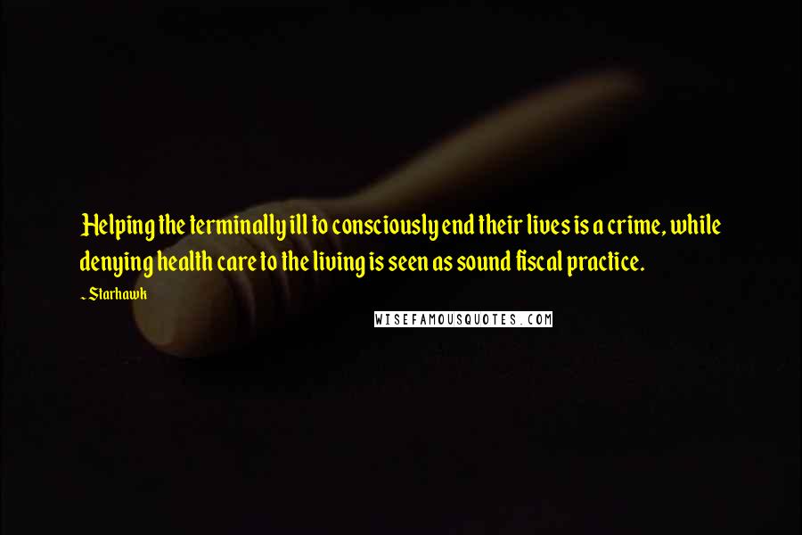 Starhawk Quotes: Helping the terminally ill to consciously end their lives is a crime, while denying health care to the living is seen as sound fiscal practice.