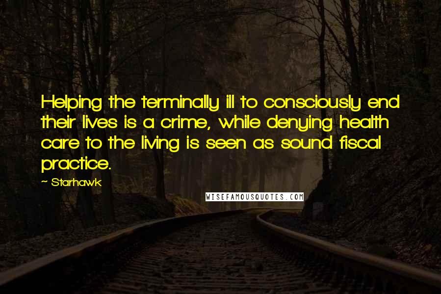 Starhawk Quotes: Helping the terminally ill to consciously end their lives is a crime, while denying health care to the living is seen as sound fiscal practice.