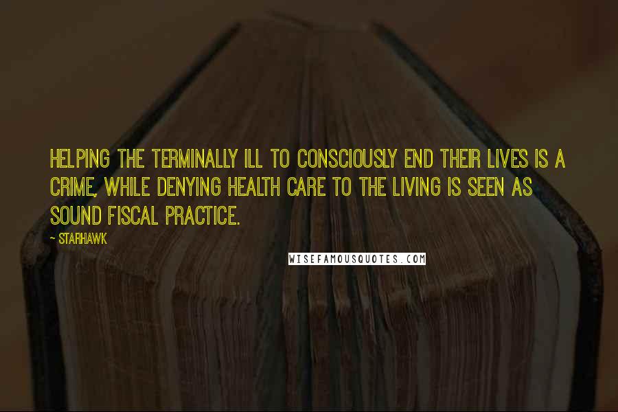 Starhawk Quotes: Helping the terminally ill to consciously end their lives is a crime, while denying health care to the living is seen as sound fiscal practice.