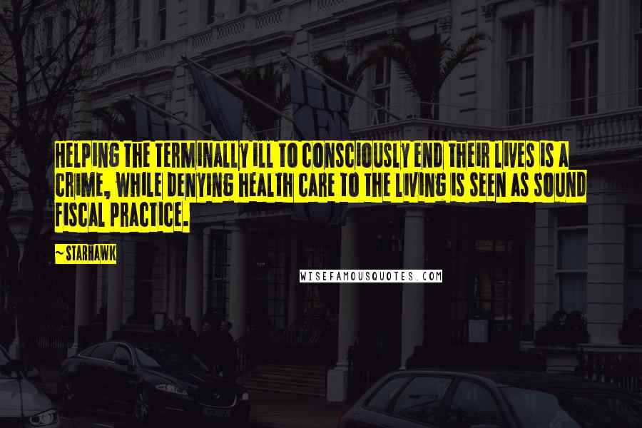 Starhawk Quotes: Helping the terminally ill to consciously end their lives is a crime, while denying health care to the living is seen as sound fiscal practice.