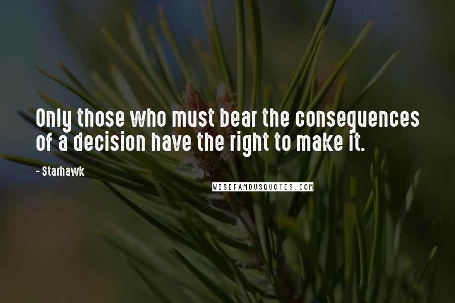 Starhawk Quotes: Only those who must bear the consequences of a decision have the right to make it.