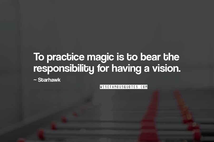 Starhawk Quotes: To practice magic is to bear the responsibility for having a vision.