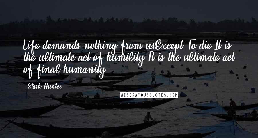 Stark Hunter Quotes: Life demands nothing from usExcept,To die.It is the ultimate act of humility.It is the ultimate act of final humanity.