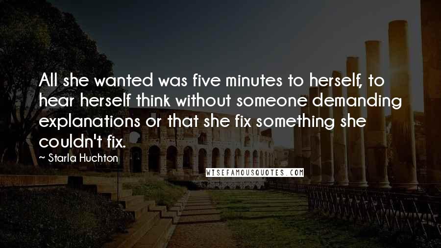 Starla Huchton Quotes: All she wanted was five minutes to herself, to hear herself think without someone demanding explanations or that she fix something she couldn't fix.
