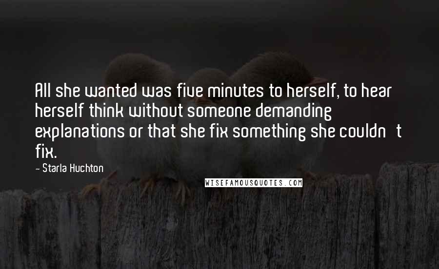 Starla Huchton Quotes: All she wanted was five minutes to herself, to hear herself think without someone demanding explanations or that she fix something she couldn't fix.
