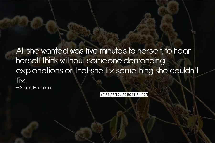 Starla Huchton Quotes: All she wanted was five minutes to herself, to hear herself think without someone demanding explanations or that she fix something she couldn't fix.