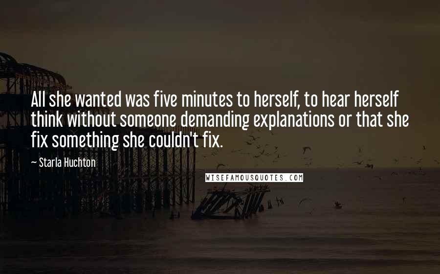 Starla Huchton Quotes: All she wanted was five minutes to herself, to hear herself think without someone demanding explanations or that she fix something she couldn't fix.