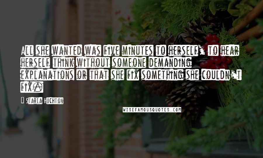 Starla Huchton Quotes: All she wanted was five minutes to herself, to hear herself think without someone demanding explanations or that she fix something she couldn't fix.