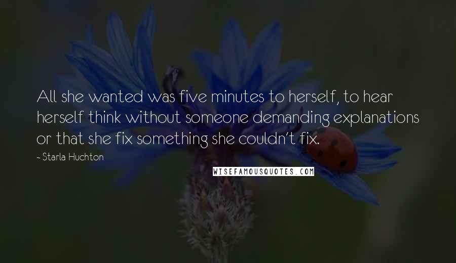 Starla Huchton Quotes: All she wanted was five minutes to herself, to hear herself think without someone demanding explanations or that she fix something she couldn't fix.