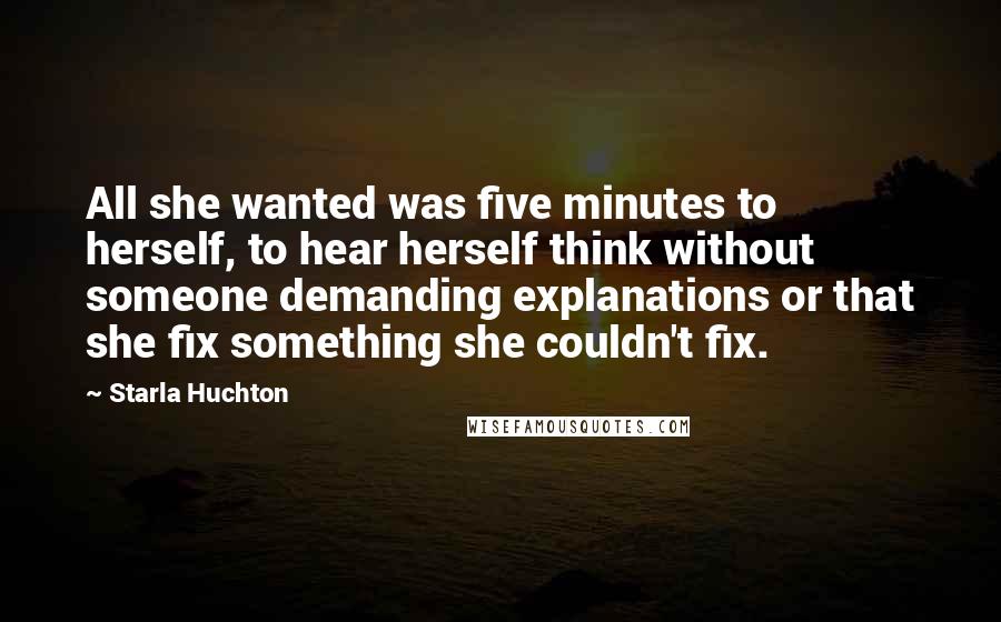 Starla Huchton Quotes: All she wanted was five minutes to herself, to hear herself think without someone demanding explanations or that she fix something she couldn't fix.