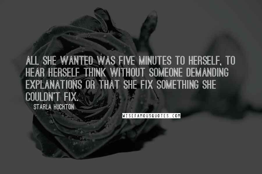 Starla Huchton Quotes: All she wanted was five minutes to herself, to hear herself think without someone demanding explanations or that she fix something she couldn't fix.