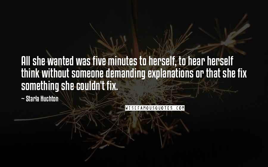 Starla Huchton Quotes: All she wanted was five minutes to herself, to hear herself think without someone demanding explanations or that she fix something she couldn't fix.