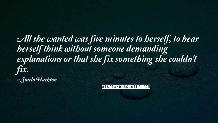 Starla Huchton Quotes: All she wanted was five minutes to herself, to hear herself think without someone demanding explanations or that she fix something she couldn't fix.