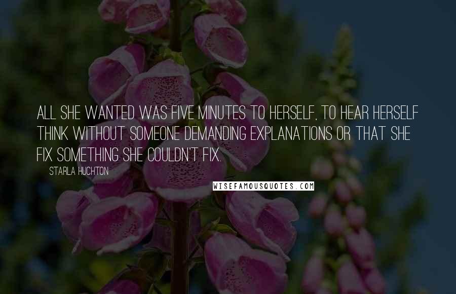 Starla Huchton Quotes: All she wanted was five minutes to herself, to hear herself think without someone demanding explanations or that she fix something she couldn't fix.