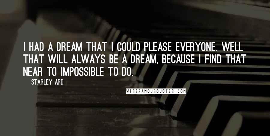 Starley Ard Quotes: I had a dream that I could please everyone. Well that will always be a dream, because I find that near to impossible to do.