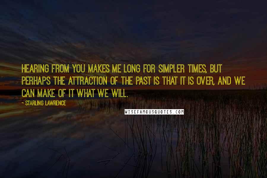 Starling Lawrence Quotes: Hearing from you makes me long for simpler times, but perhaps the attraction of the past is that it is over, and we can make of it what we will.