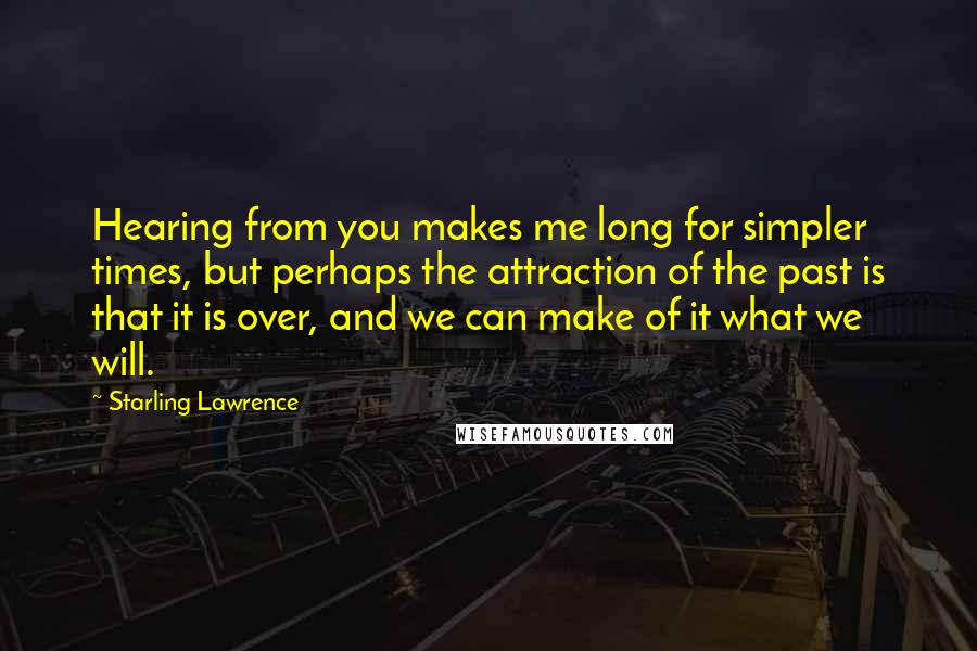 Starling Lawrence Quotes: Hearing from you makes me long for simpler times, but perhaps the attraction of the past is that it is over, and we can make of it what we will.