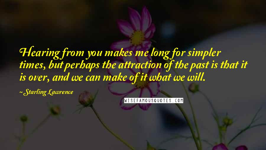 Starling Lawrence Quotes: Hearing from you makes me long for simpler times, but perhaps the attraction of the past is that it is over, and we can make of it what we will.