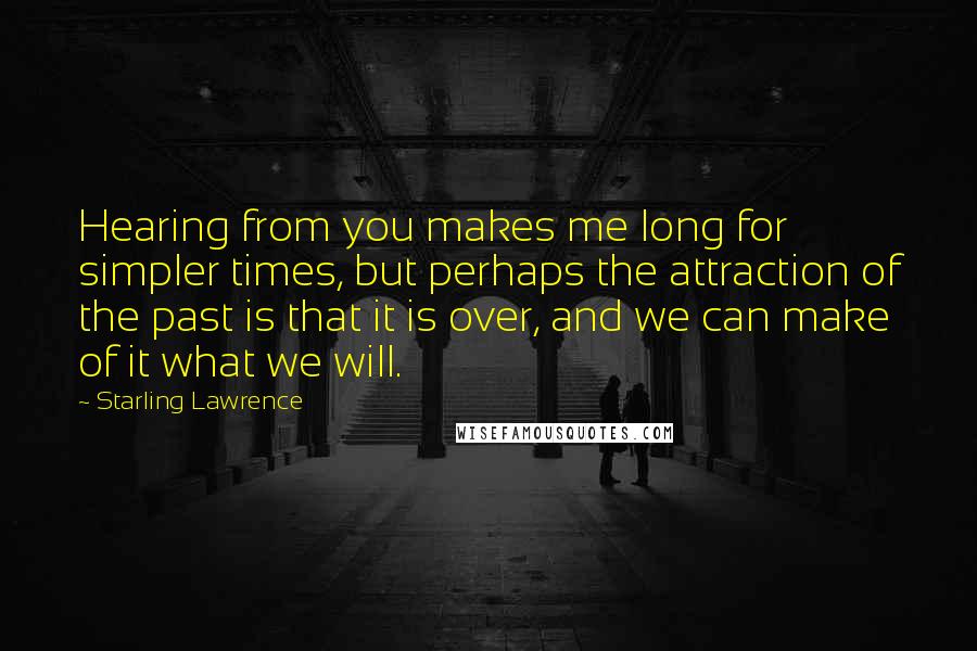 Starling Lawrence Quotes: Hearing from you makes me long for simpler times, but perhaps the attraction of the past is that it is over, and we can make of it what we will.