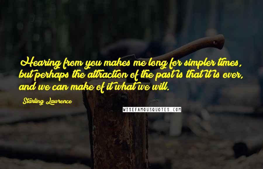 Starling Lawrence Quotes: Hearing from you makes me long for simpler times, but perhaps the attraction of the past is that it is over, and we can make of it what we will.