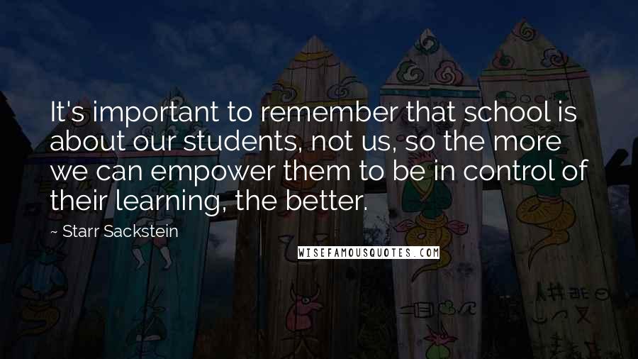 Starr Sackstein Quotes: It's important to remember that school is about our students, not us, so the more we can empower them to be in control of their learning, the better.