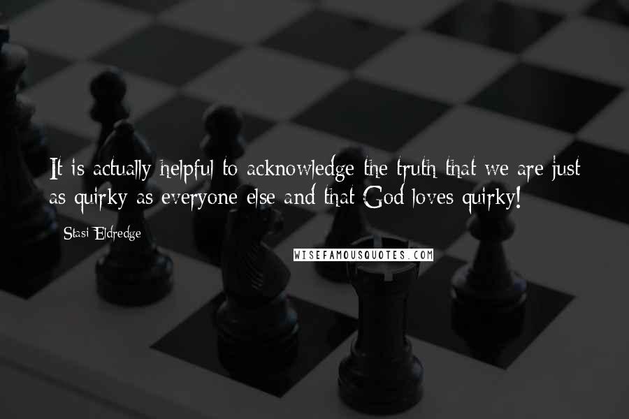 Stasi Eldredge Quotes: It is actually helpful to acknowledge the truth that we are just as quirky as everyone else and that God loves quirky!