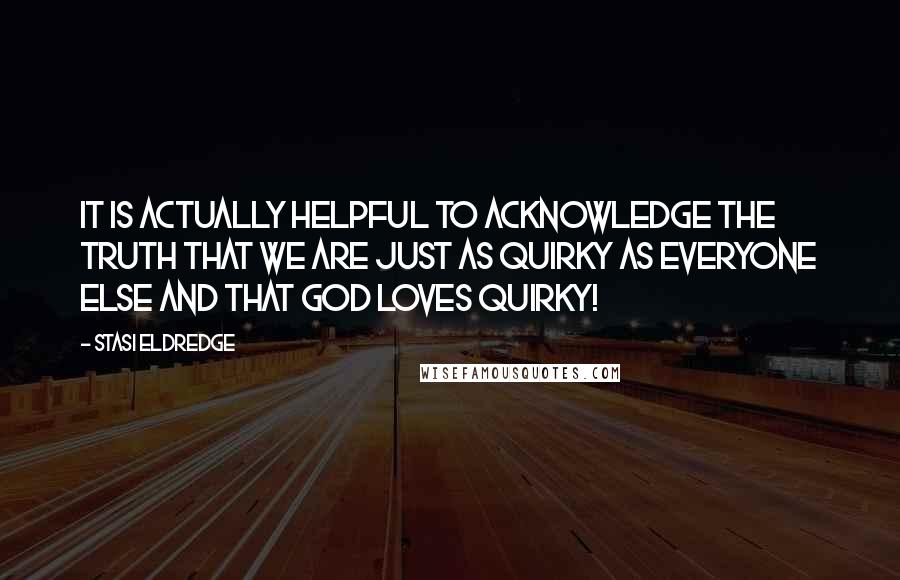 Stasi Eldredge Quotes: It is actually helpful to acknowledge the truth that we are just as quirky as everyone else and that God loves quirky!