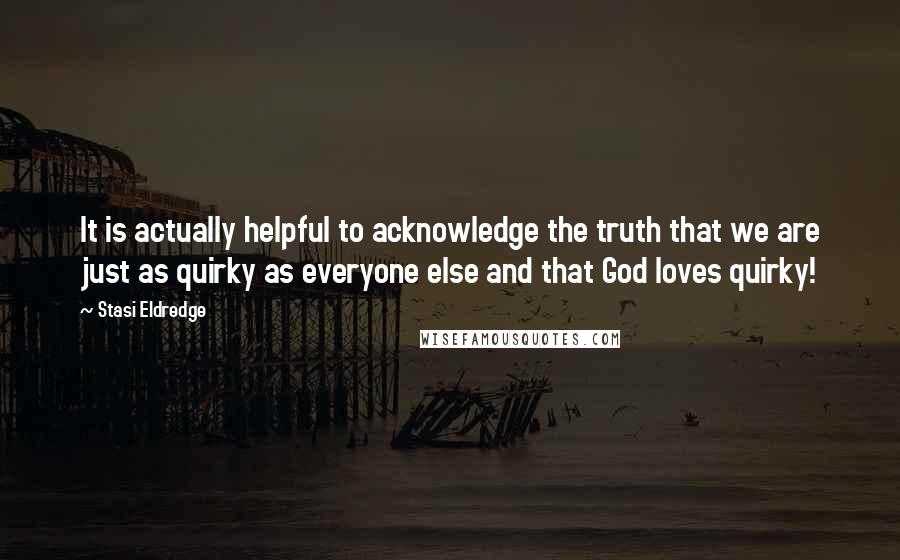 Stasi Eldredge Quotes: It is actually helpful to acknowledge the truth that we are just as quirky as everyone else and that God loves quirky!