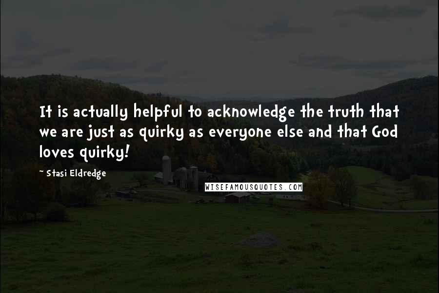 Stasi Eldredge Quotes: It is actually helpful to acknowledge the truth that we are just as quirky as everyone else and that God loves quirky!