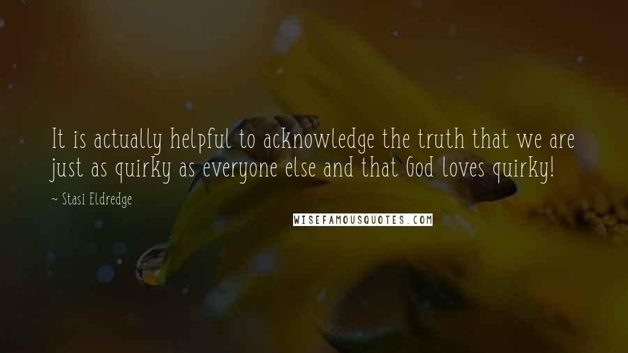 Stasi Eldredge Quotes: It is actually helpful to acknowledge the truth that we are just as quirky as everyone else and that God loves quirky!