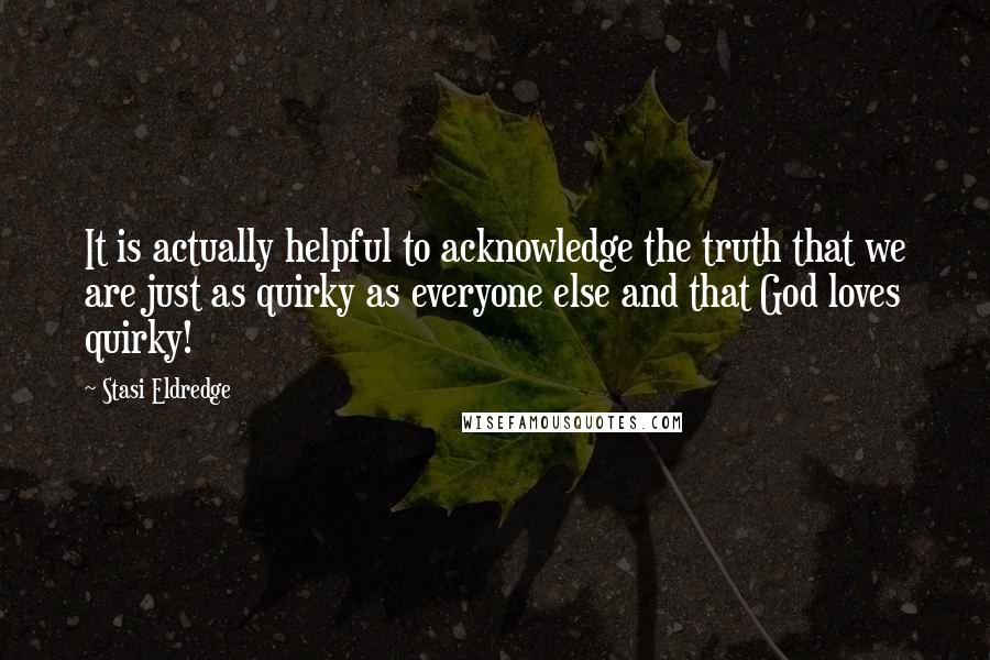 Stasi Eldredge Quotes: It is actually helpful to acknowledge the truth that we are just as quirky as everyone else and that God loves quirky!