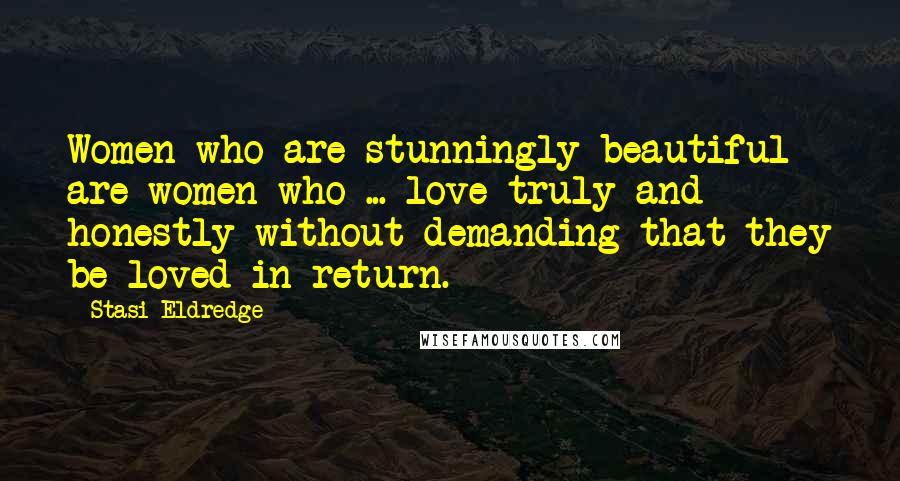 Stasi Eldredge Quotes: Women who are stunningly beautiful are women who ... love truly and honestly without demanding that they be loved in return.