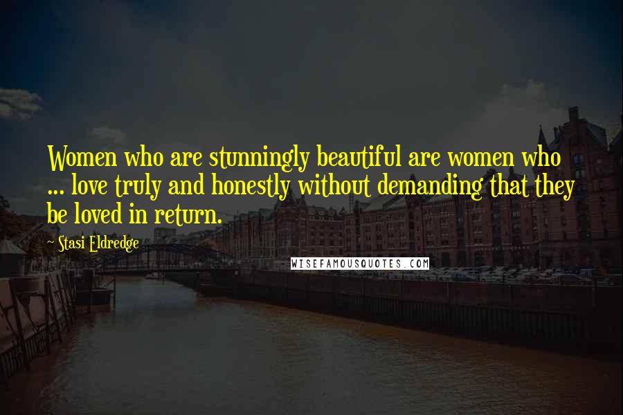 Stasi Eldredge Quotes: Women who are stunningly beautiful are women who ... love truly and honestly without demanding that they be loved in return.