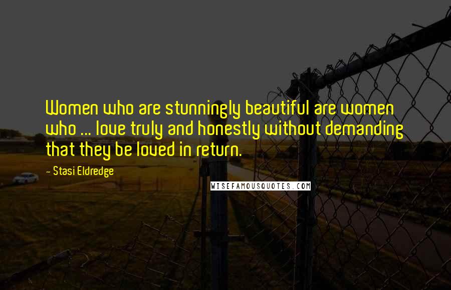 Stasi Eldredge Quotes: Women who are stunningly beautiful are women who ... love truly and honestly without demanding that they be loved in return.