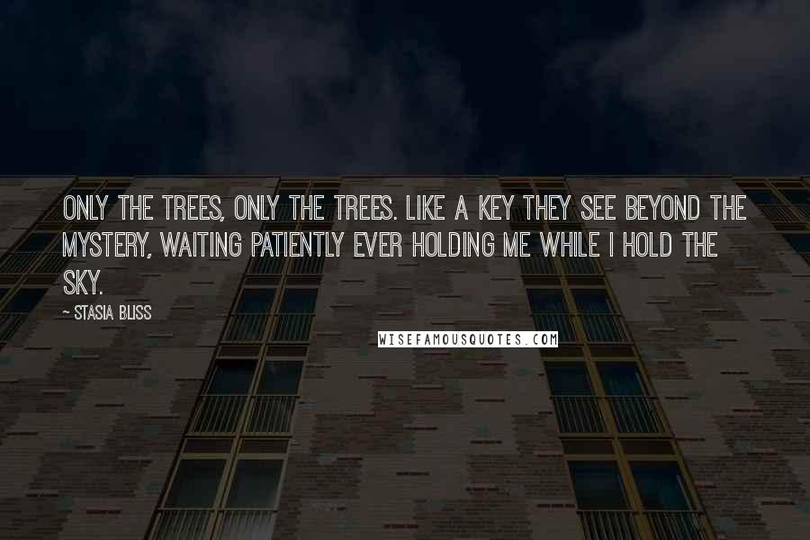 Stasia Bliss Quotes: Only the trees, only the trees. Like a key they see beyond the mystery, waiting patiently ever holding me while I hold the sky.