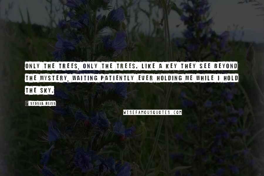 Stasia Bliss Quotes: Only the trees, only the trees. Like a key they see beyond the mystery, waiting patiently ever holding me while I hold the sky.