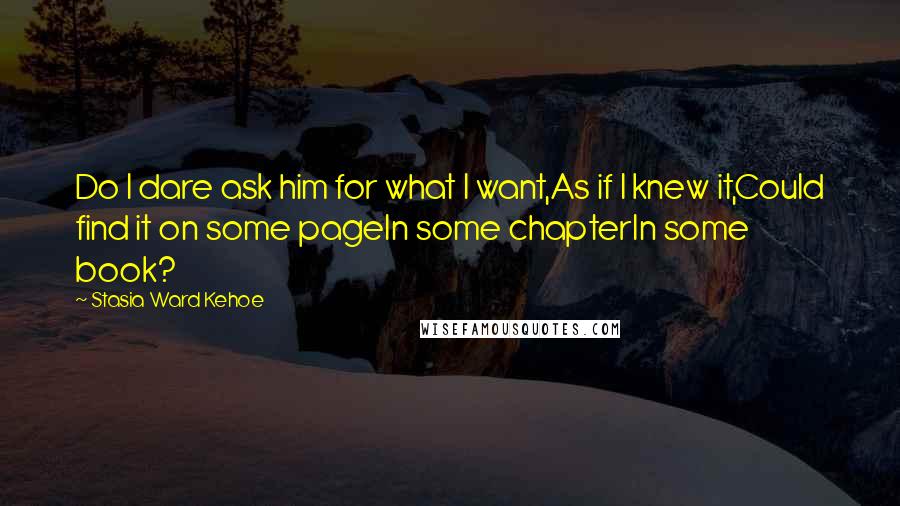 Stasia Ward Kehoe Quotes: Do I dare ask him for what I want,As if I knew it,Could find it on some pageIn some chapterIn some book?