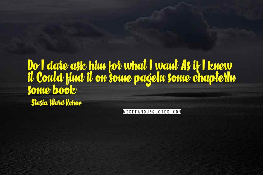 Stasia Ward Kehoe Quotes: Do I dare ask him for what I want,As if I knew it,Could find it on some pageIn some chapterIn some book?