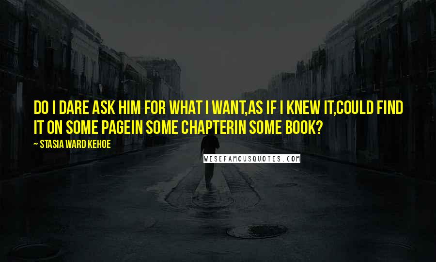 Stasia Ward Kehoe Quotes: Do I dare ask him for what I want,As if I knew it,Could find it on some pageIn some chapterIn some book?