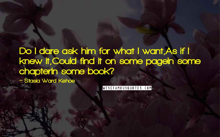 Stasia Ward Kehoe Quotes: Do I dare ask him for what I want,As if I knew it,Could find it on some pageIn some chapterIn some book?