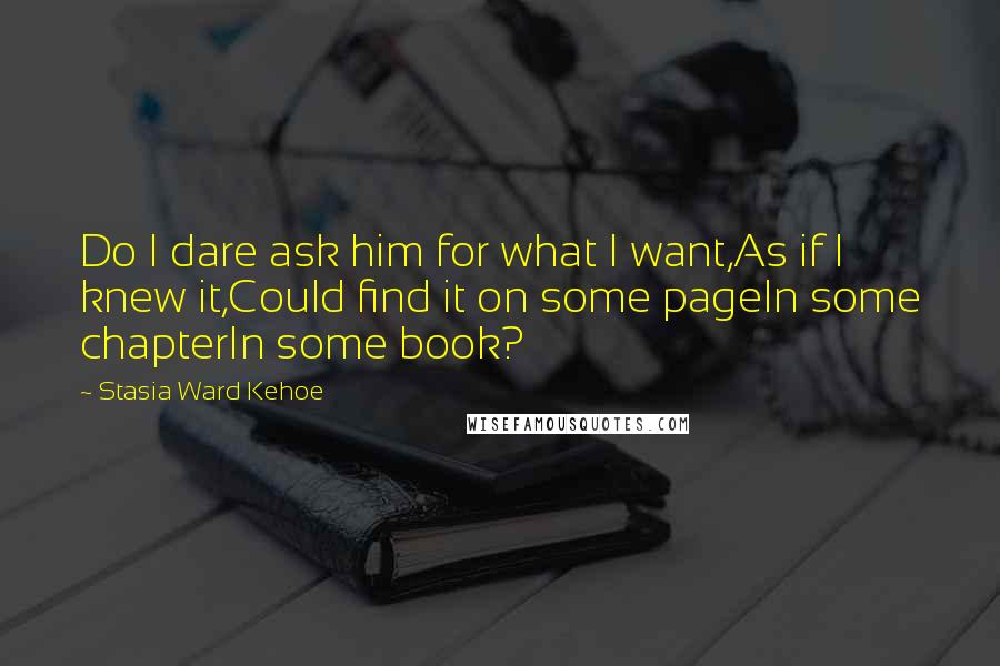 Stasia Ward Kehoe Quotes: Do I dare ask him for what I want,As if I knew it,Could find it on some pageIn some chapterIn some book?