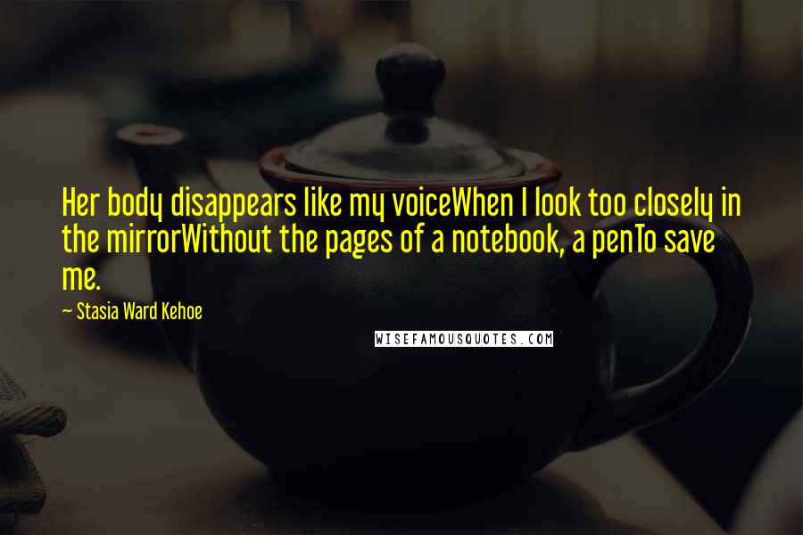 Stasia Ward Kehoe Quotes: Her body disappears like my voiceWhen I look too closely in the mirrorWithout the pages of a notebook, a penTo save me.