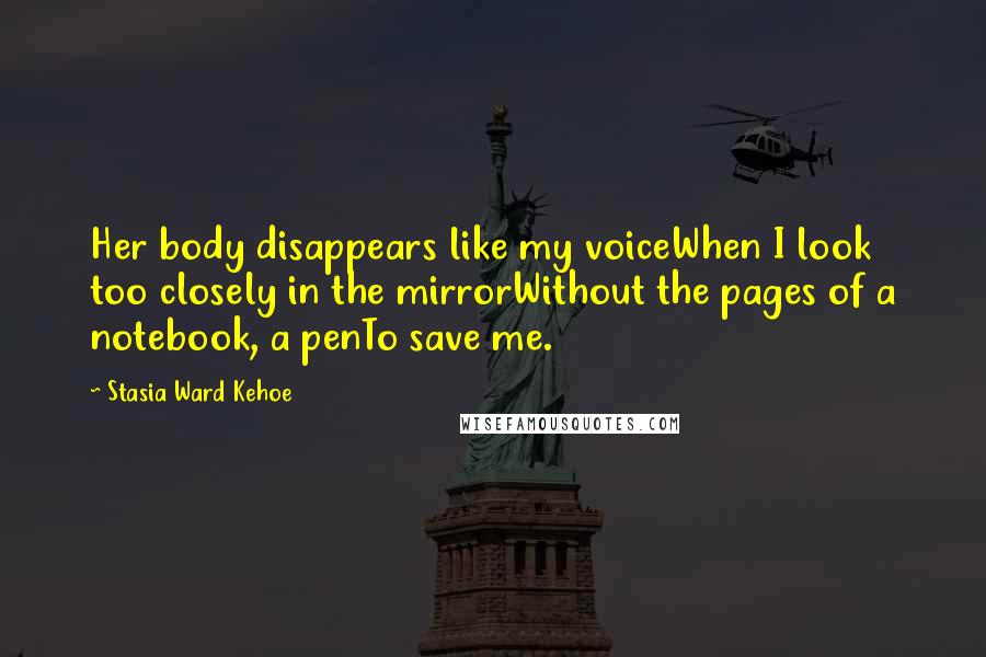 Stasia Ward Kehoe Quotes: Her body disappears like my voiceWhen I look too closely in the mirrorWithout the pages of a notebook, a penTo save me.