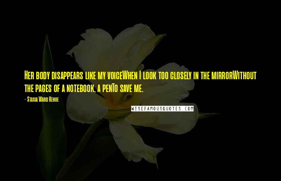 Stasia Ward Kehoe Quotes: Her body disappears like my voiceWhen I look too closely in the mirrorWithout the pages of a notebook, a penTo save me.