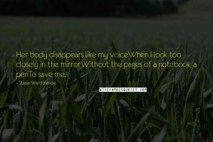 Stasia Ward Kehoe Quotes: Her body disappears like my voiceWhen I look too closely in the mirrorWithout the pages of a notebook, a penTo save me.